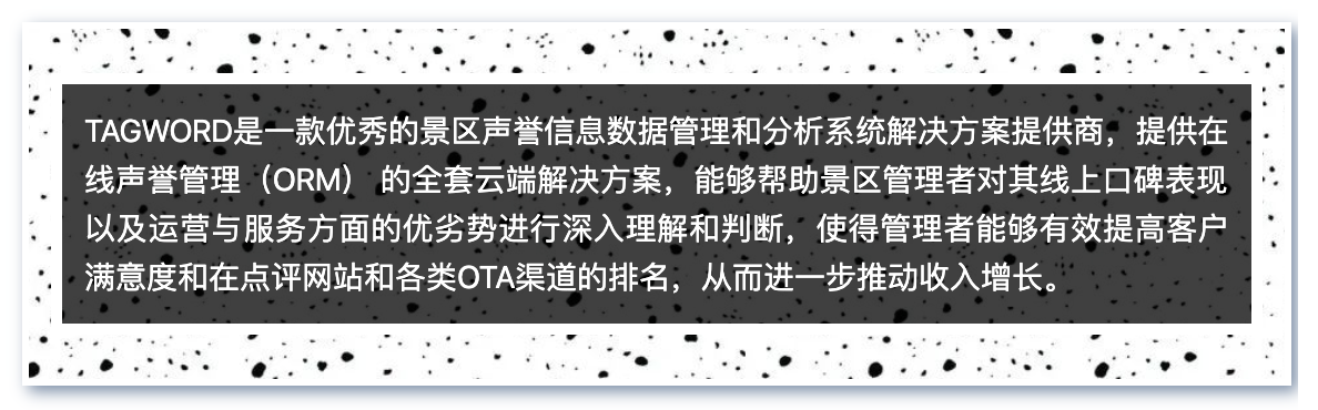 TAGWORD是一款优秀的景区声誉信息数据管理和分析系统解决方案提供商，提供在线声誉管理（ORM） 的全套云端解决方案，能够帮助景区管理者对其线上口碑表现以及运营与服务方面的优劣势进行深入理解和判断，使得管理者能够有效提高客户满意度和在点评网站和各类OTA渠道的排名，从而进一步推动收入增长。